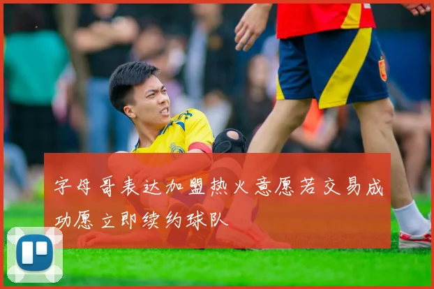 字母哥表达加盟热火意愿若交易成功愿立即续约球队