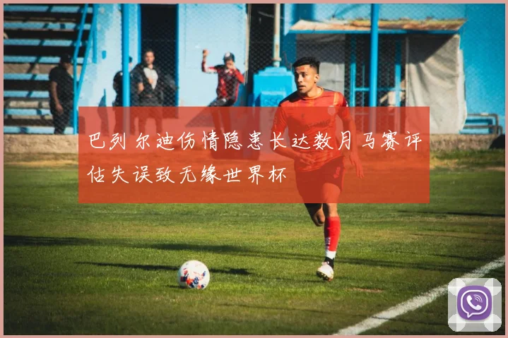 巴列尔迪伤情隐患长达数月马赛评估失误致无缘世界杯