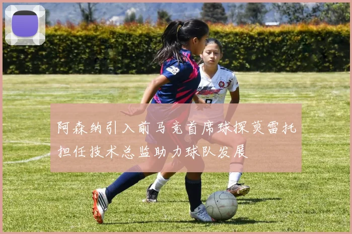 阿森纳引入前马竞首席球探莫雷托担任技术总监助力球队发展