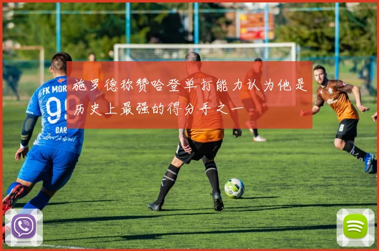 施罗德称赞哈登单打能力认为他是历史上最强的得分手之一