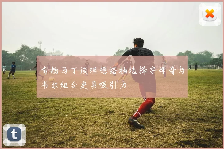 肯扬马丁谈理想搭档选择字母哥与韦尔组合更具吸引力