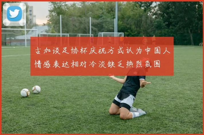 古加谈足协杯庆祝方式认为中国人情感表达相对冷淡缺乏热烈氛围