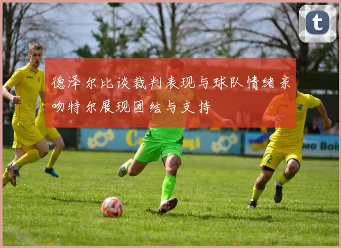 德泽尔比谈裁判表现与球队情绪亲吻特尔展现团结与支持