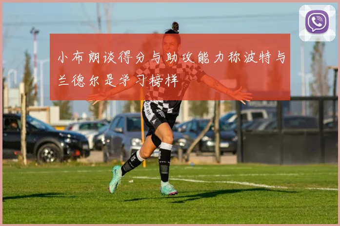 小布朗谈得分与助攻能力称波特与兰德尔是学习榜样