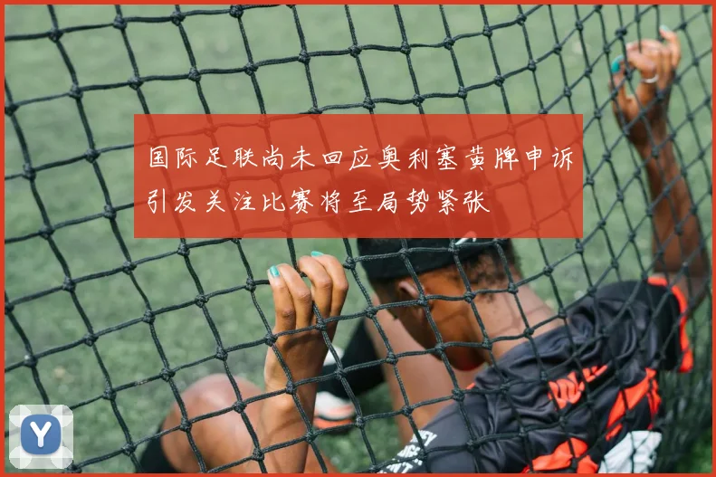 国际足联尚未回应奥利塞黄牌申诉引发关注比赛将至局势紧张