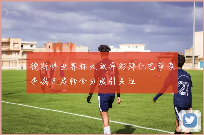 德斯特世界杯大放异彩拜仁巴萨争夺战开启转会分成引关注