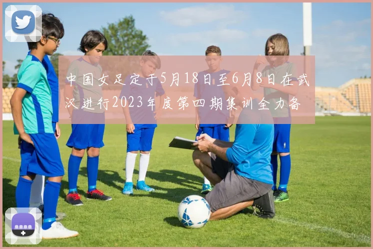 中国女足定于5月18日至6月8日在武汉进行2023年度第四期集训全力备战国际赛事