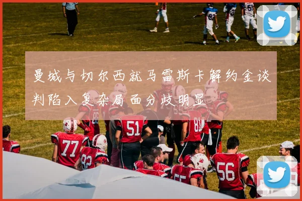 曼城与切尔西就马雷斯卡解约金谈判陷入复杂局面分歧明显