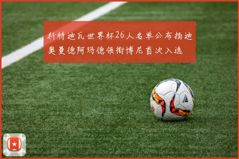 科特迪瓦世界杯26人名单公布扬迪奥曼德阿玛德领衔博尼首次入选