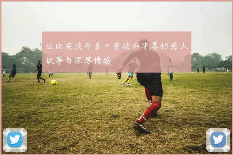 法比安谈母亲口音被加字幕的感人故事与深厚情感