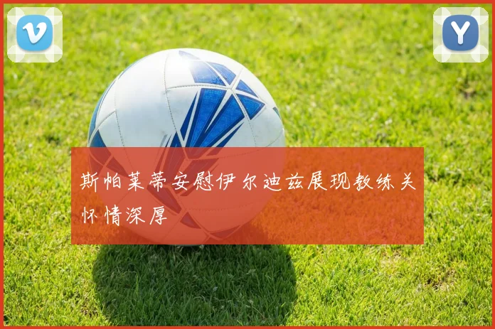 斯帕莱蒂安慰伊尔迪兹展现教练关怀情深厚
