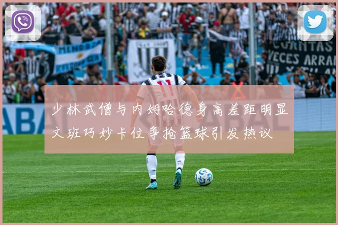少林武僧与内姆哈德身高差距明显文班巧妙卡位争抢篮球引发热议