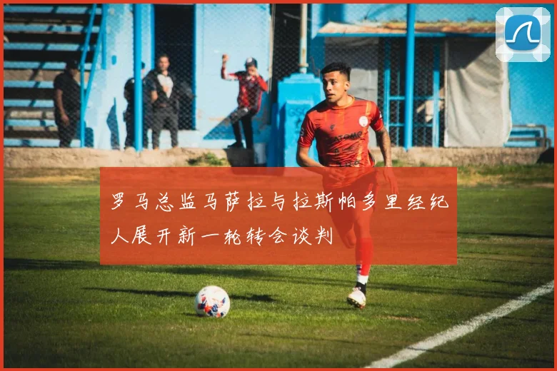 罗马总监马萨拉与拉斯帕多里经纪人展开新一轮转会谈判