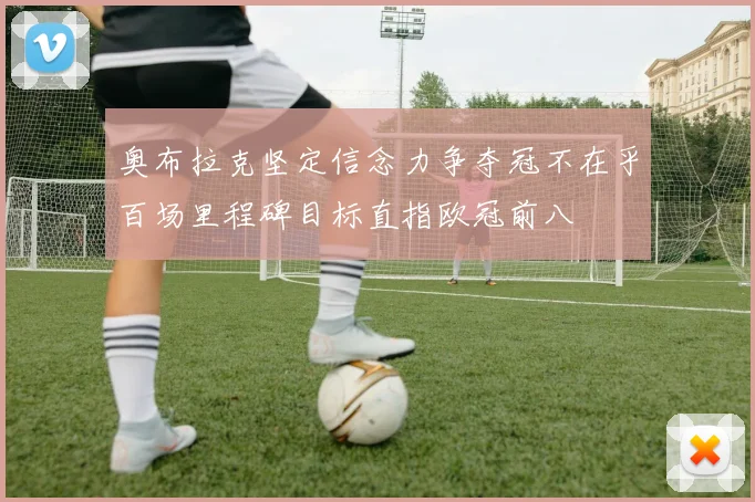 奥布拉克坚定信念力争夺冠不在乎百场里程碑目标直指欧冠前八