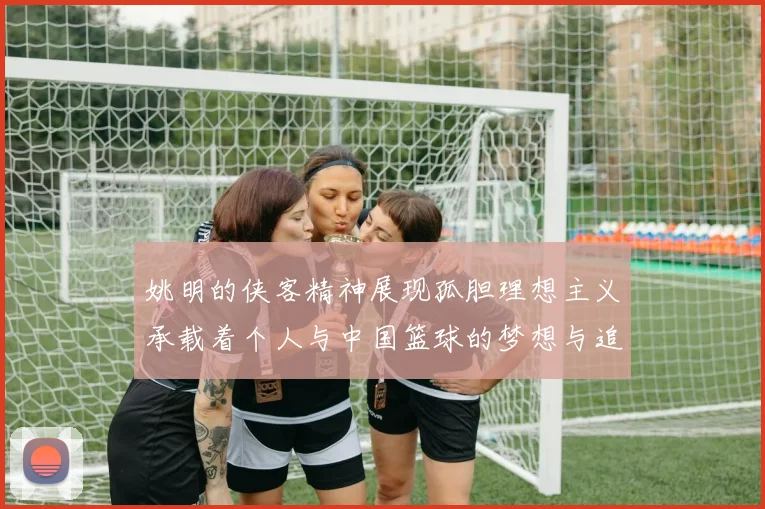 姚明的侠客精神展现孤胆理想主义承载着个人与中国篮球的梦想与追求