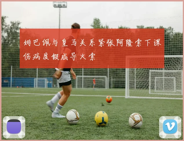 姆巴佩与皇马关系紧张阿隆索下课伤病度假成导火索