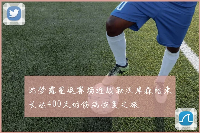沈梦露重返赛场迎战勒沃库森结束长达400天的伤病恢复之旅