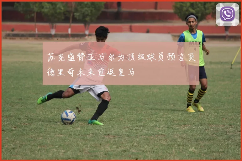 苏克盛赞亚马尔为顶级球员预言莫德里奇未来重返皇马