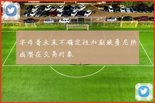 字母哥未来不确定性加剧狼勇尼热成潜在交易对象