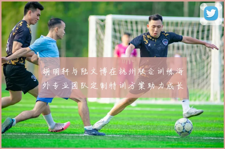胡明轩与陆文博在杭州联合训练海外专业团队定制特训方案助力成长