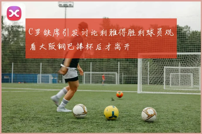 C罗缺席引发讨论利雅得胜利球员观看大阪钢巴捧杯后才离开