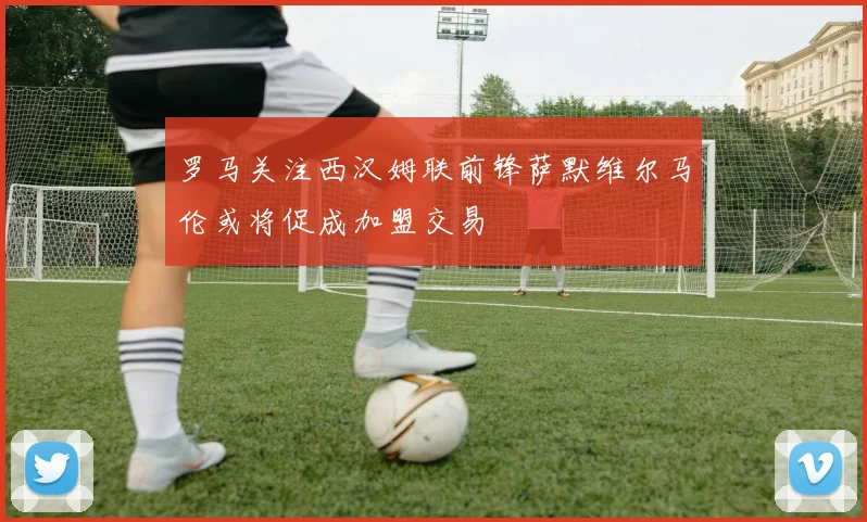 罗马关注西汉姆联前锋萨默维尔马伦或将促成加盟交易
