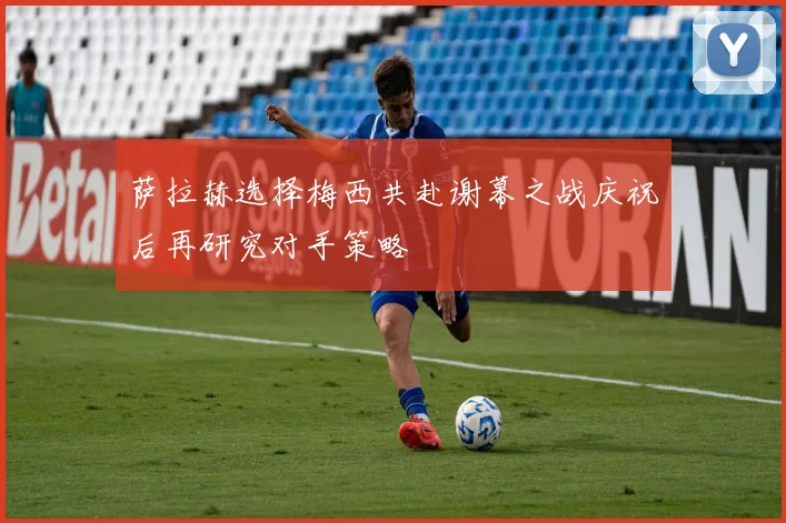 萨拉赫选择梅西共赴谢幕之战庆祝后再研究对手策略